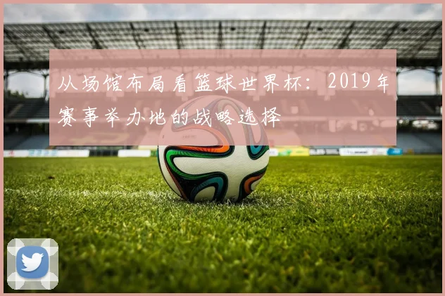 从场馆布局看篮球世界杯：2019年赛事举办地的战略选择