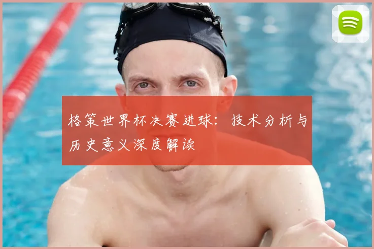 格策世界杯决赛进球:技术分析与历史意义深度解读