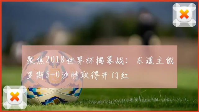 聚焦2018世界杯揭幕战:东道主俄罗斯5-0沙特取得开门红