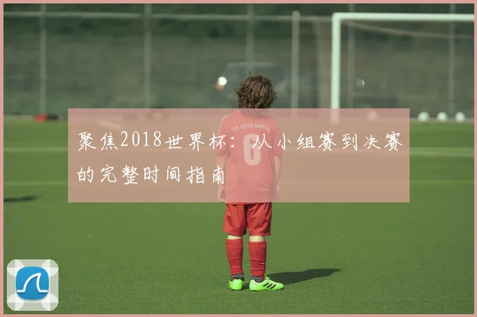 聚焦2018世界杯：从小组赛到决赛的完整时间指南