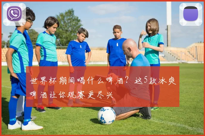 世界杯期间喝什么啤酒?这5款冰爽啤酒让你观赛更尽兴