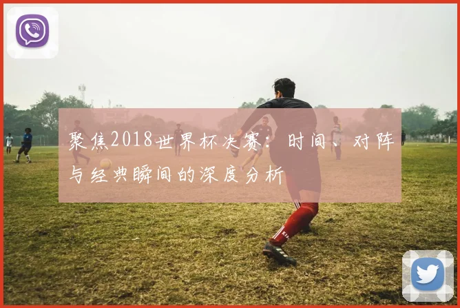 聚焦2018世界杯决赛：时间、对阵与经典瞬间的深度分析