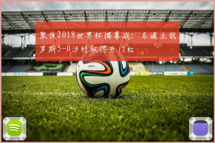 聚焦2018世界杯揭幕战：东道主俄罗斯5-0沙特取得开门红