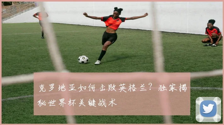 克罗地亚如何击败英格兰？独家揭秘世界杯关键战术