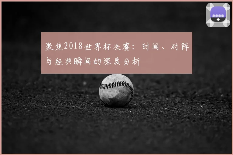 聚焦2018世界杯决赛：时间、对阵与经典瞬间的深度分析