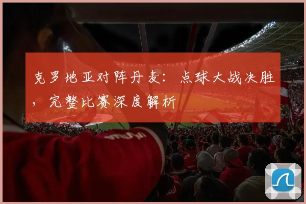 克罗地亚对阵丹麦：点球大战决胜，完整比赛深度解析