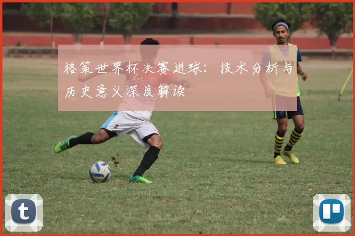 格策世界杯决赛进球:技术分析与历史意义深度解读