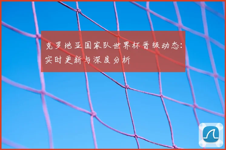 克罗地亚国家队世界杯晋级动态:实时更新与深度分析