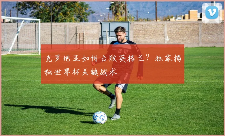 克罗地亚如何击败英格兰?独家揭秘世界杯关键战术
